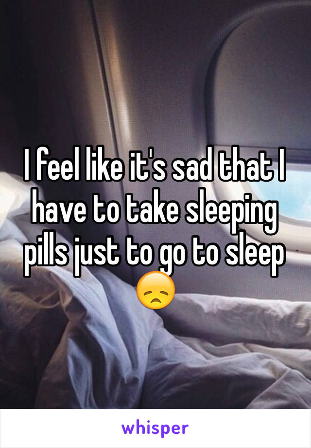 I feel like it's sad that I have to take sleeping pills just to go to sleep 😞