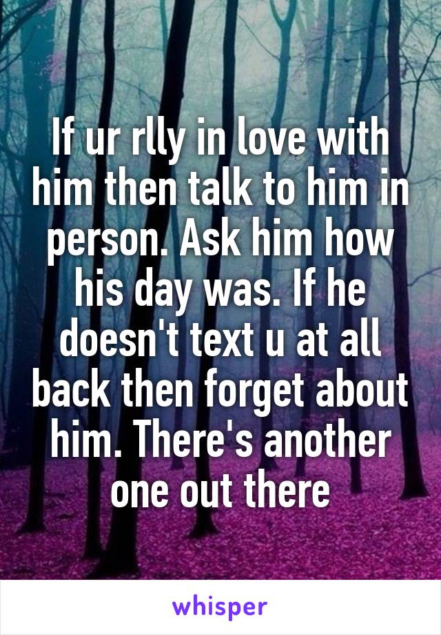 If ur rlly in love with him then talk to him in person. Ask him how his day was. If he doesn't text u at all back then forget about him. There's another one out there