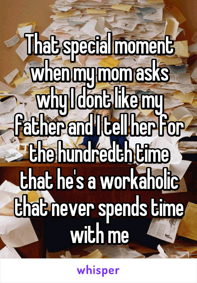 That special moment when my mom asks why I dont like my father and I tell her for the hundredth time that he's a workaholic that never spends time with me