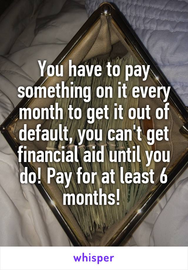 You have to pay something on it every month to get it out of default, you can't get financial aid until you do! Pay for at least 6 months! 