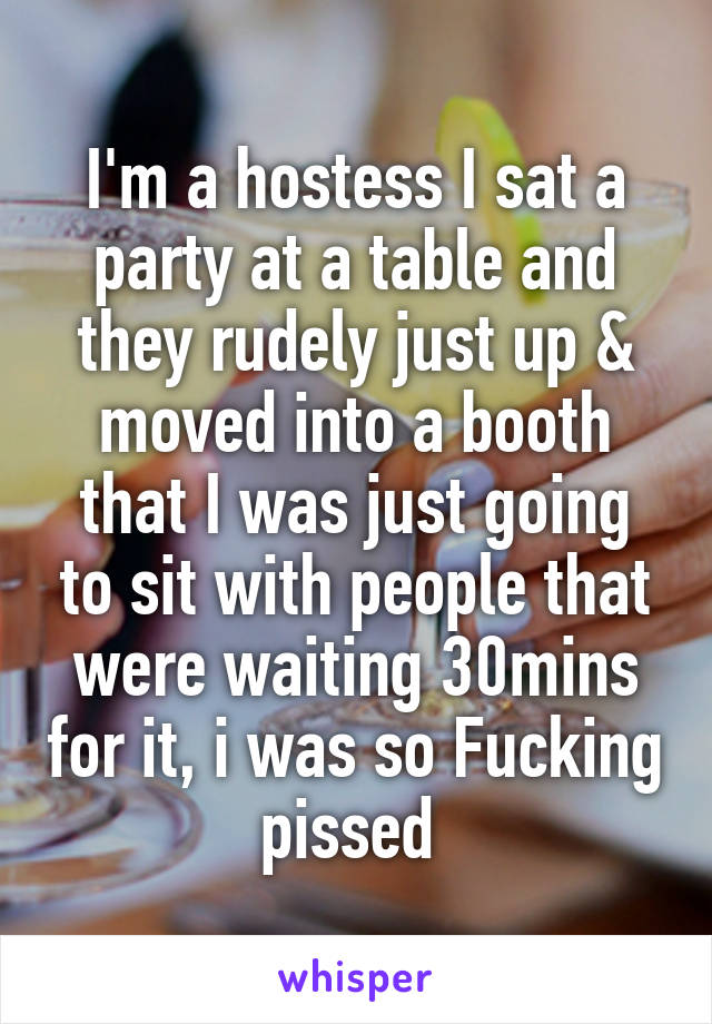 I'm a hostess I sat a party at a table and they rudely just up & moved into a booth that I was just going to sit with people that were waiting 30mins for it, i was so Fucking pissed 