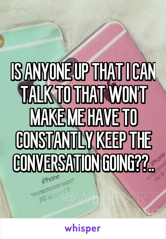 IS ANYONE UP THAT I CAN TALK TO THAT WON'T MAKE ME HAVE TO CONSTANTLY KEEP THE CONVERSATION GOING??..