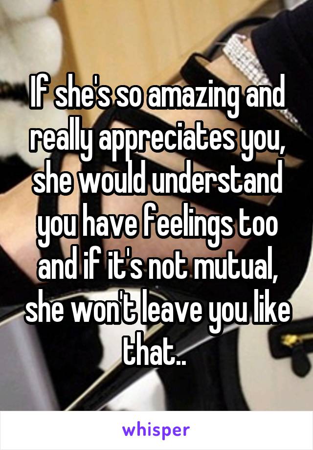 If she's so amazing and really appreciates you, she would understand you have feelings too and if it's not mutual, she won't leave you like that.. 