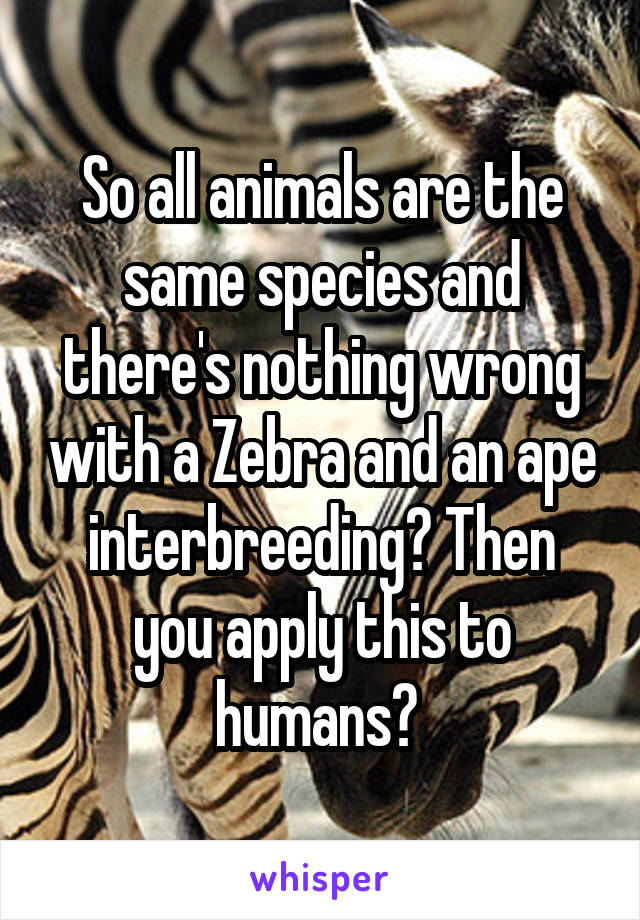 So all animals are the same species and there's nothing wrong with a Zebra and an ape interbreeding? Then you apply this to humans? 