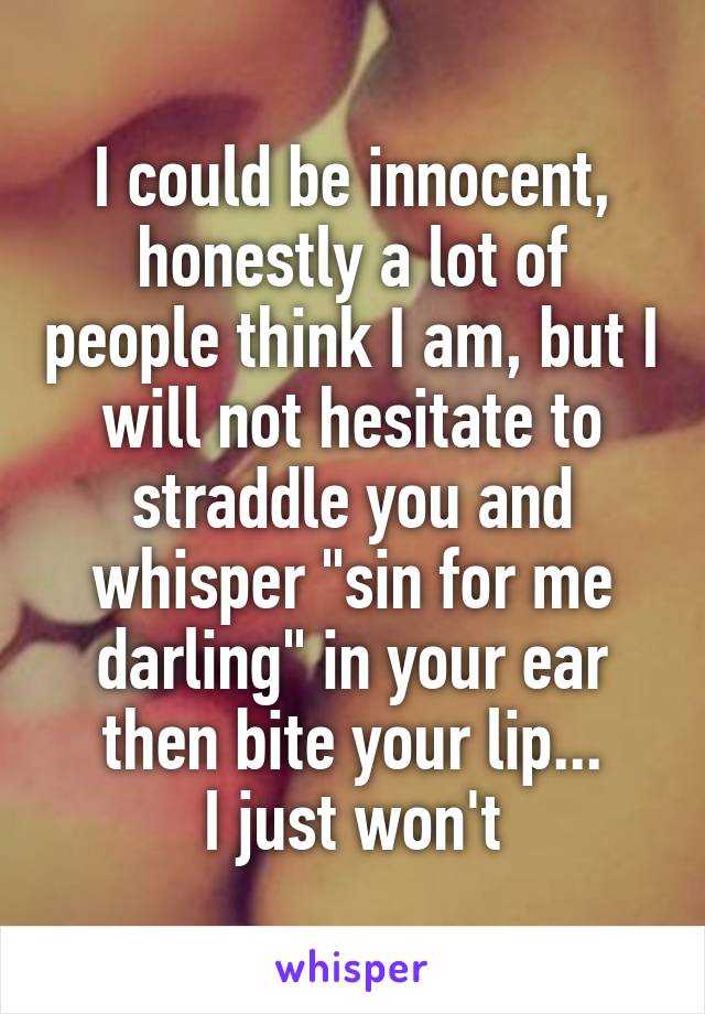 I could be innocent, honestly a lot of people think I am, but I will not hesitate to straddle you and whisper "sin for me darling" in your ear then bite your lip...
I just won't