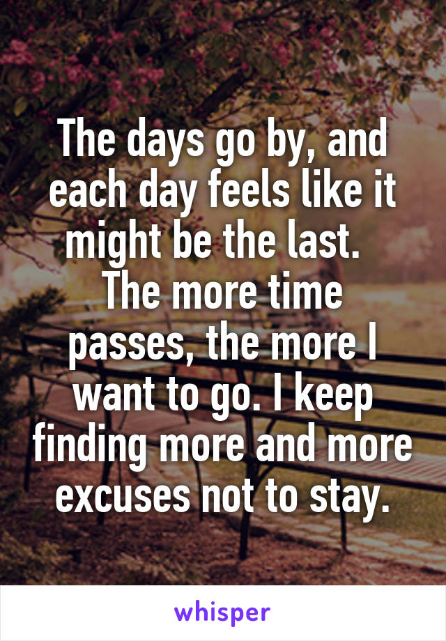 The days go by, and each day feels like it might be the last.  
The more time passes, the more I want to go. I keep finding more and more excuses not to stay.