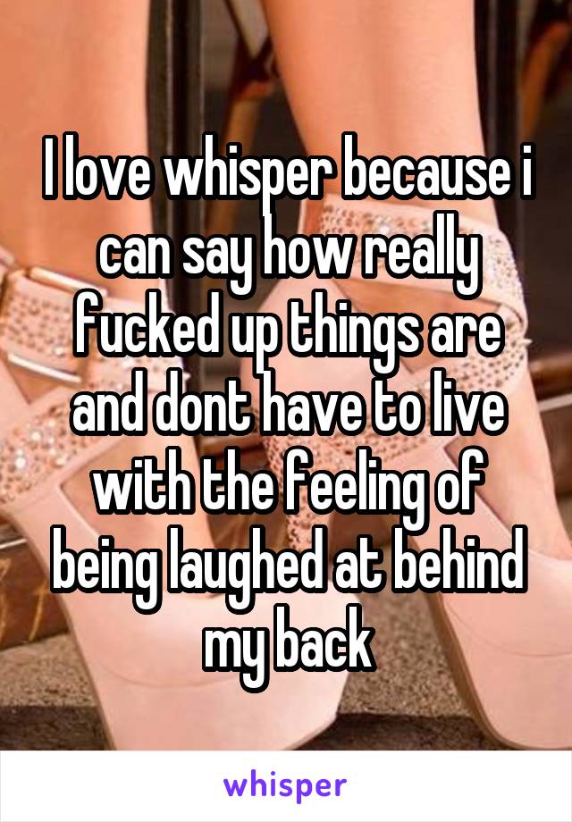 I love whisper because i can say how really fucked up things are and dont have to live with the feeling of being laughed at behind my back