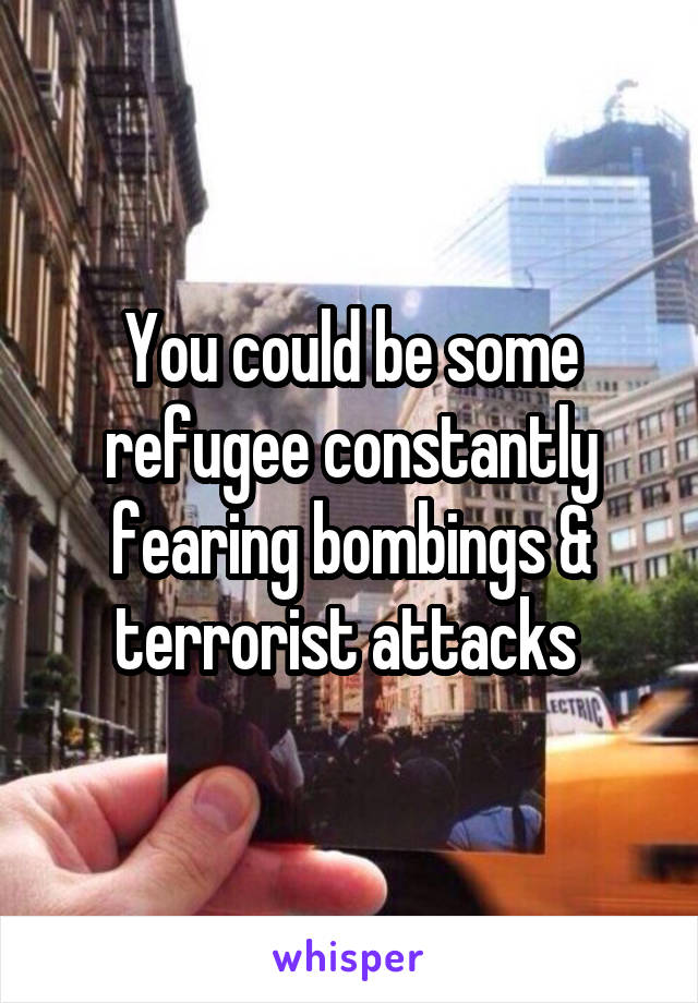 You could be some refugee constantly fearing bombings & terrorist attacks 