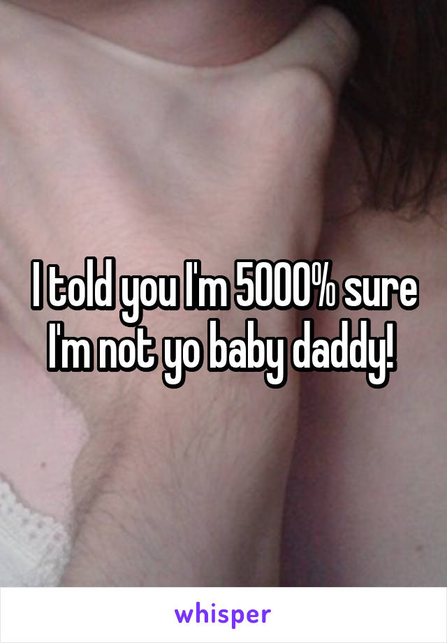 I told you I'm 5000% sure I'm not yo baby daddy! 