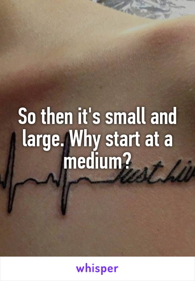 So then it's small and large. Why start at a medium?