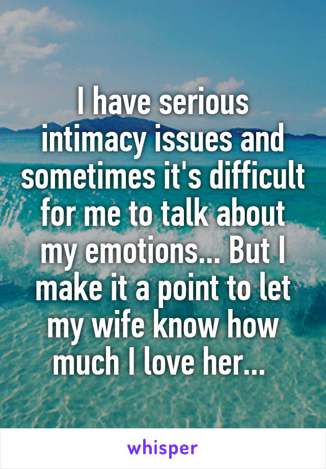 I have serious intimacy issues and sometimes it's difficult for me to talk about my emotions... But I make it a point to let my wife know how much I love her... 