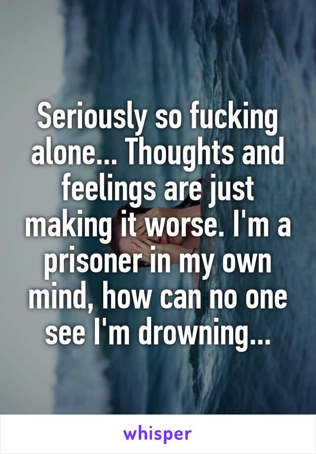 Seriously so fucking alone... Thoughts and feelings are just making it worse. I'm a prisoner in my own mind, how can no one see I'm drowning...