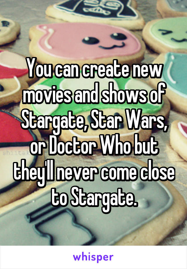 You can create new movies and shows of Stargate, Star Wars, or Doctor Who but they'll never come close to Stargate.