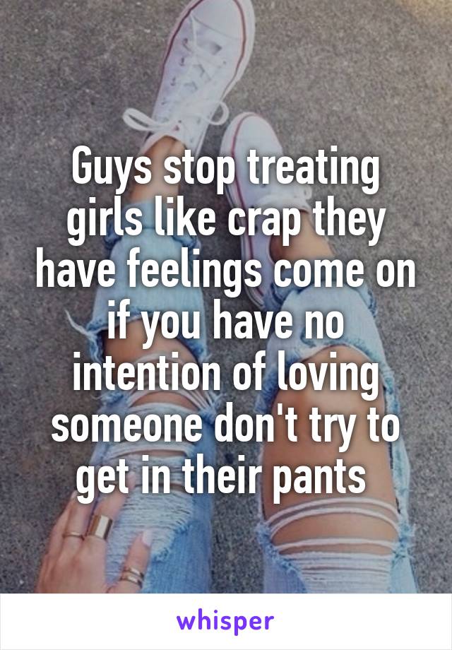 Guys stop treating girls like crap they have feelings come on if you have no intention of loving someone don't try to get in their pants 