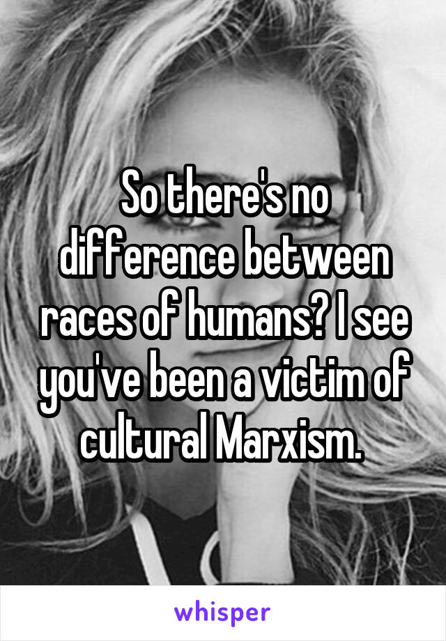 So there's no difference between races of humans? I see you've been a victim of cultural Marxism. 