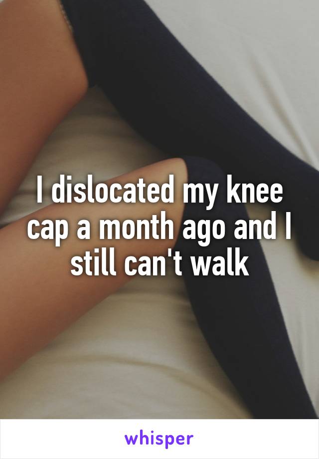 I dislocated my knee cap a month ago and I still can't walk