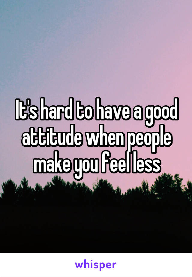 It's hard to have a good attitude when people make you feel less