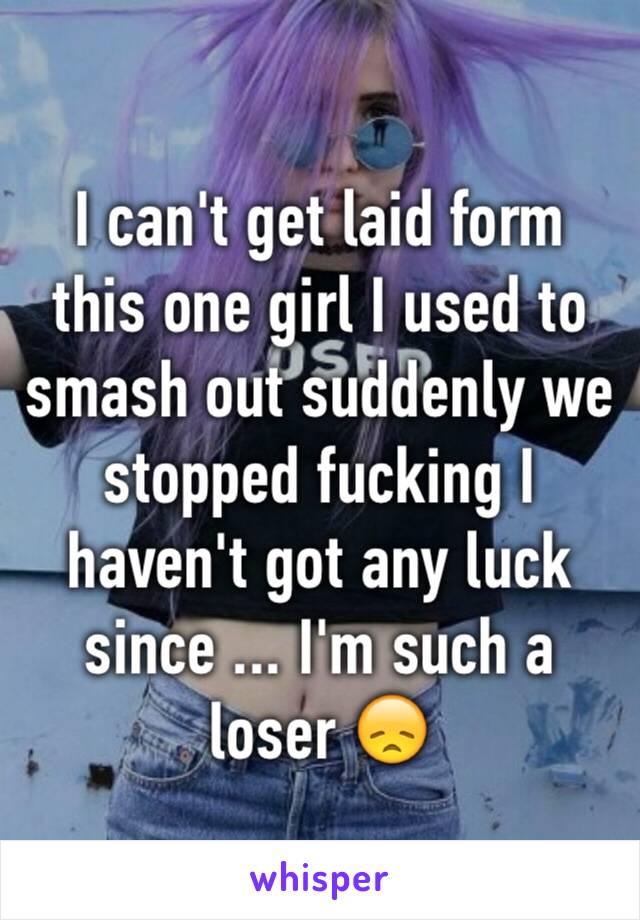 I can't get laid form this one girl I used to smash out suddenly we stopped fucking I haven't got any luck since ... I'm such a loser 😞