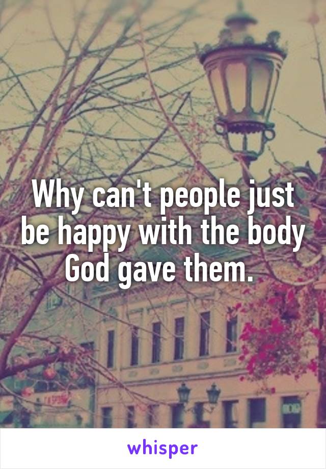 Why can't people just be happy with the body God gave them. 