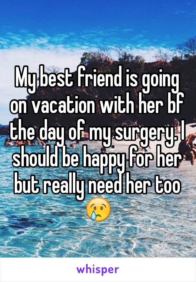 My best friend is going on vacation with her bf the day of my surgery. I should be happy for her but really need her too 😢