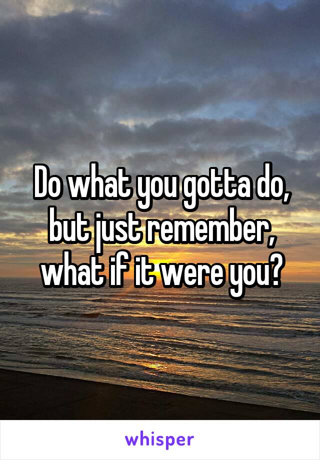 Do what you gotta do, but just remember, what if it were you?