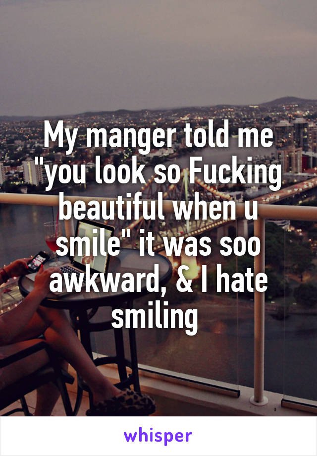 My manger told me "you look so Fucking beautiful when u smile" it was soo awkward, & I hate smiling 