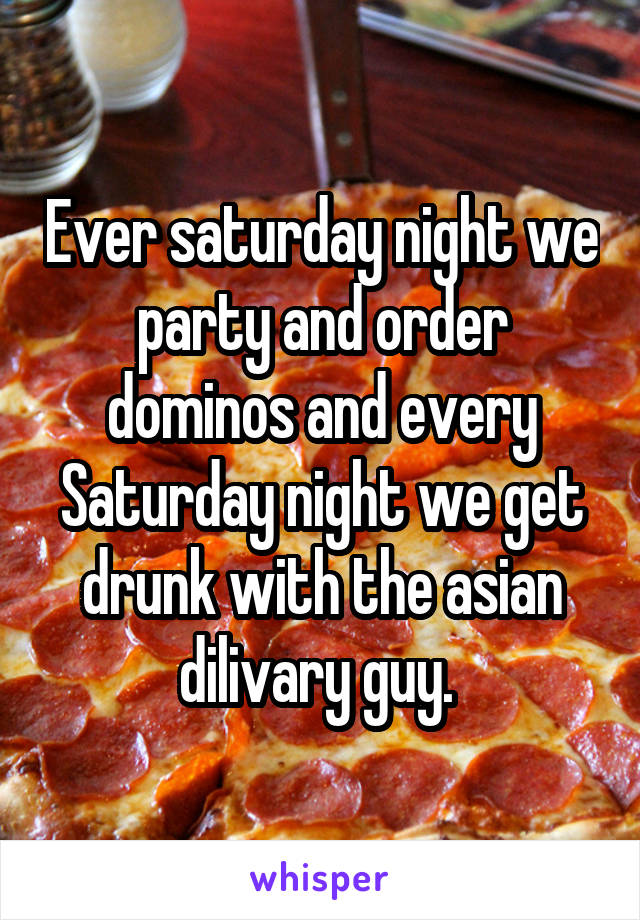 Ever saturday night we party and order dominos and every Saturday night we get drunk with the asian dilivary guy. 