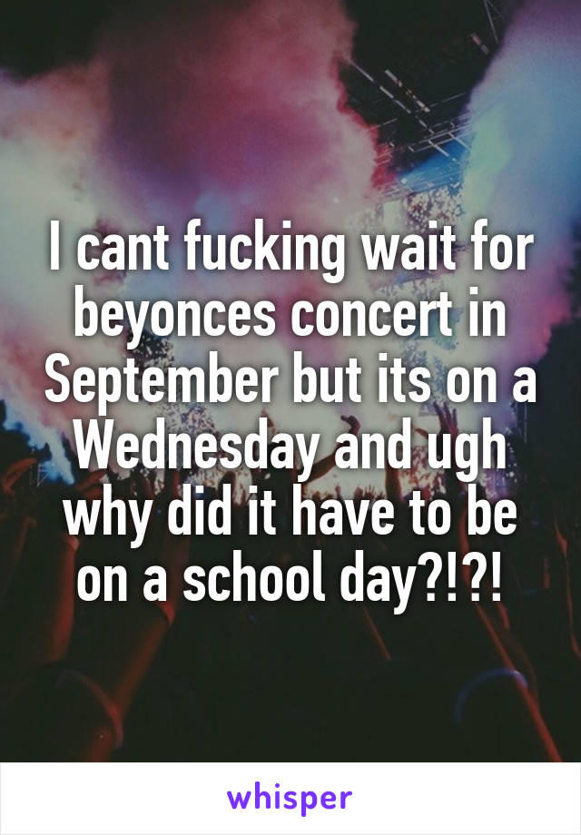 I cant fucking wait for beyonces concert in September but its on a Wednesday and ugh why did it have to be on a school day?!?!