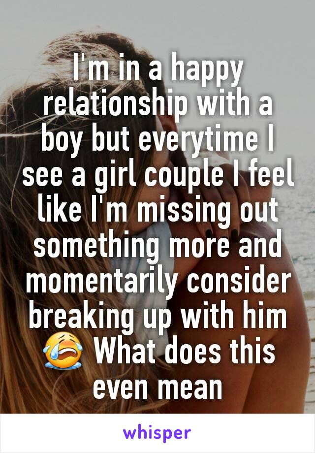 I'm in a happy relationship with a boy but everytime I see a girl couple I feel like I'm missing out something more and momentarily consider breaking up with him 😭 What does this even mean