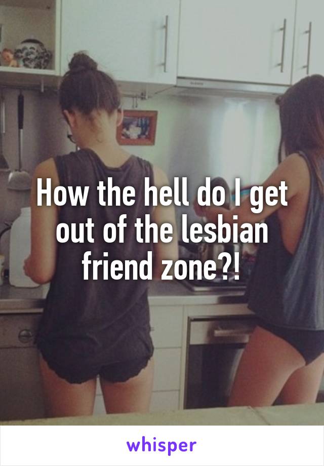 How the hell do I get out of the lesbian friend zone?!