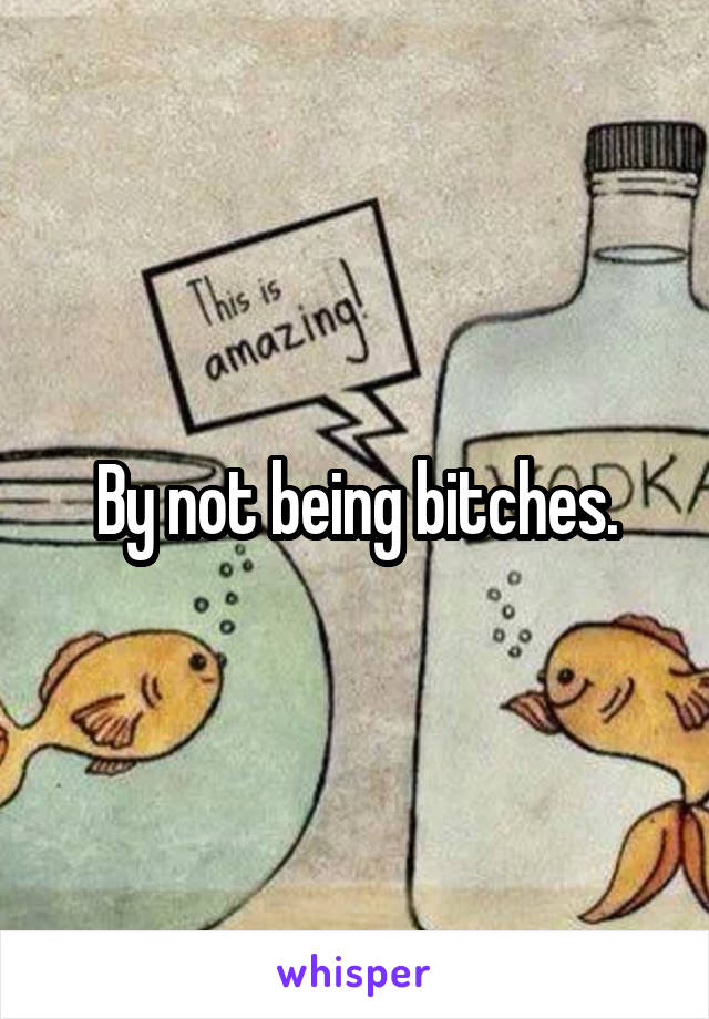 By not being bitches.