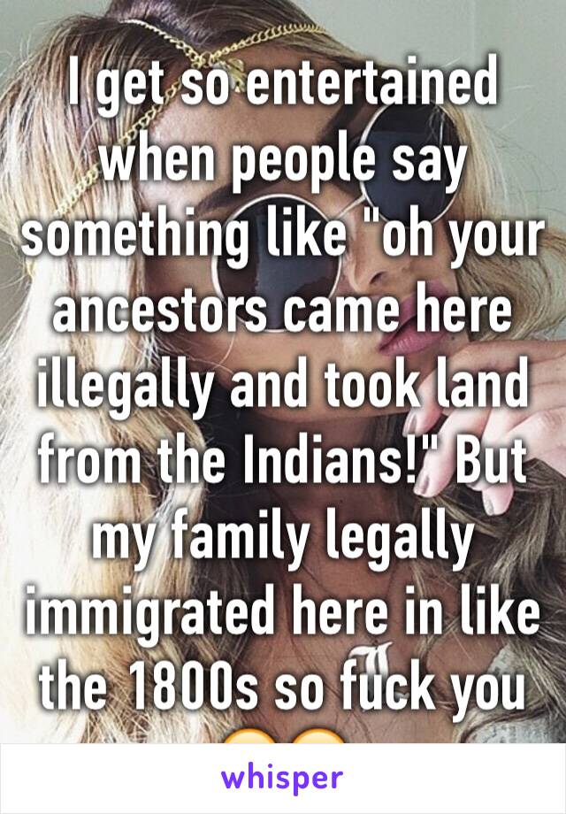 I get so entertained when people say something like "oh your ancestors came here illegally and took land from the Indians!" But my family legally immigrated here in like the 1800s so fuck you 😂😂