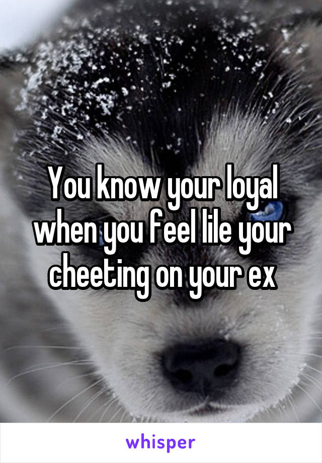 You know your loyal when you feel lile your cheeting on your ex