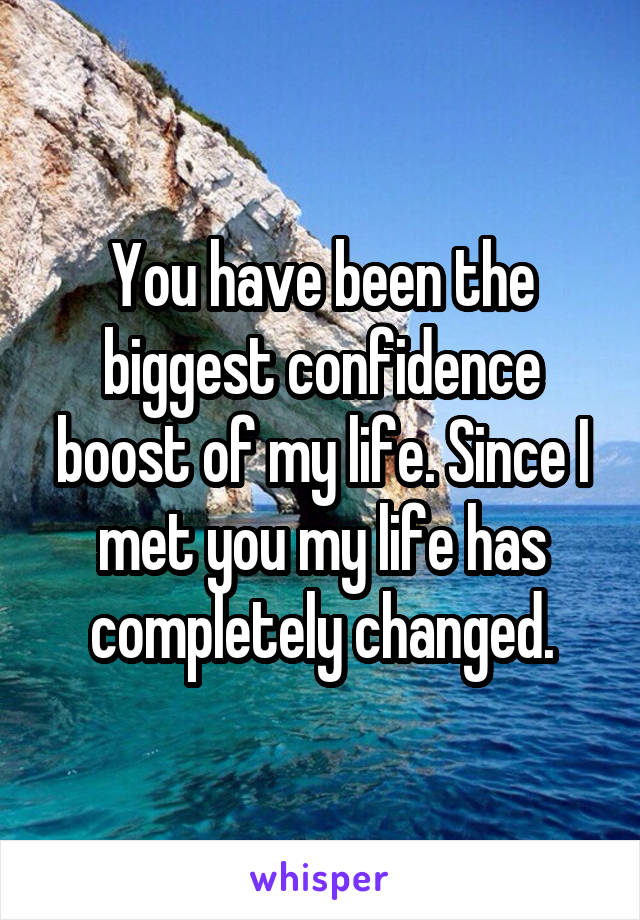 You have been the biggest confidence boost of my life. Since I met you my life has completely changed.