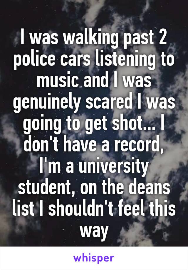 I was walking past 2 police cars listening to music and I was genuinely scared I was going to get shot... I don't have a record, I'm a university student, on the deans list I shouldn't feel this way