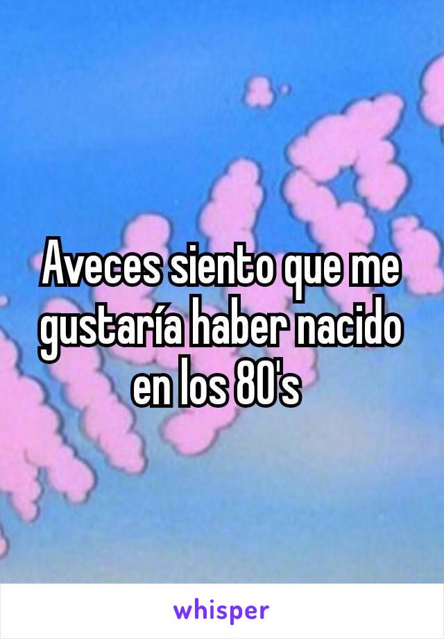 Aveces siento que me gustaría haber nacido en los 80's 