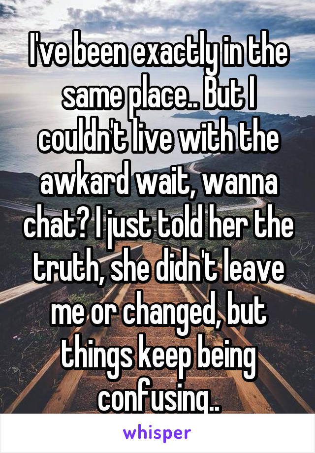 I've been exactly in the same place.. But I couldn't live with the awkard wait, wanna chat? I just told her the truth, she didn't leave me or changed, but things keep being confusing..