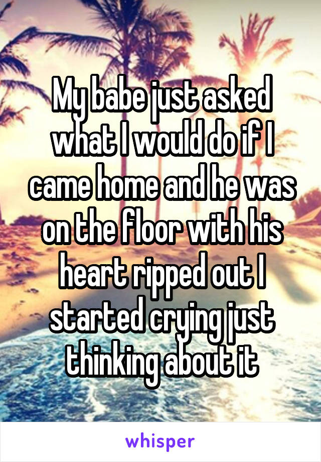 My babe just asked what I would do if I came home and he was on the floor with his heart ripped out I started crying just thinking about it