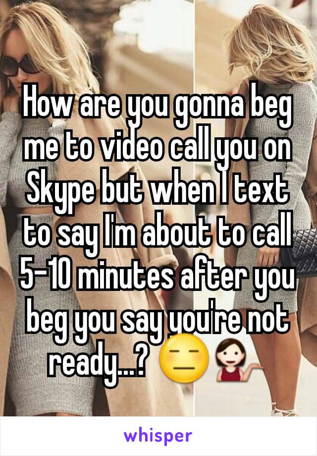 How are you gonna beg me to video call you on Skype but when I text to say I'm about to call 5-10 minutes after you beg you say you're not ready...? 😑💁