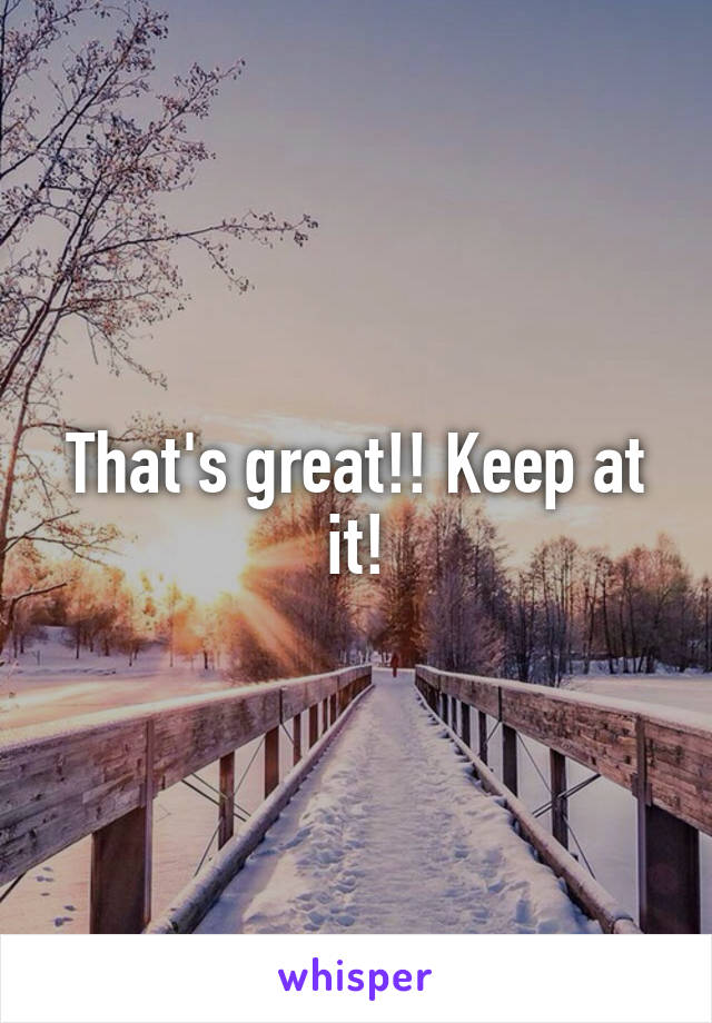 That's great!! Keep at it!