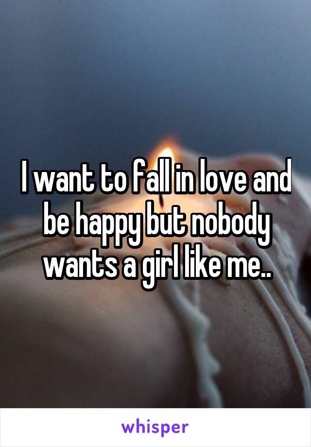 I want to fall in love and be happy but nobody wants a girl like me..