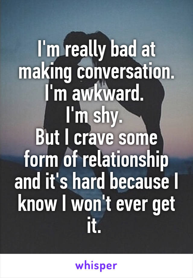 I'm really bad at making conversation.
I'm awkward. 
I'm shy. 
But I crave some form of relationship and it's hard because I know I won't ever get it. 