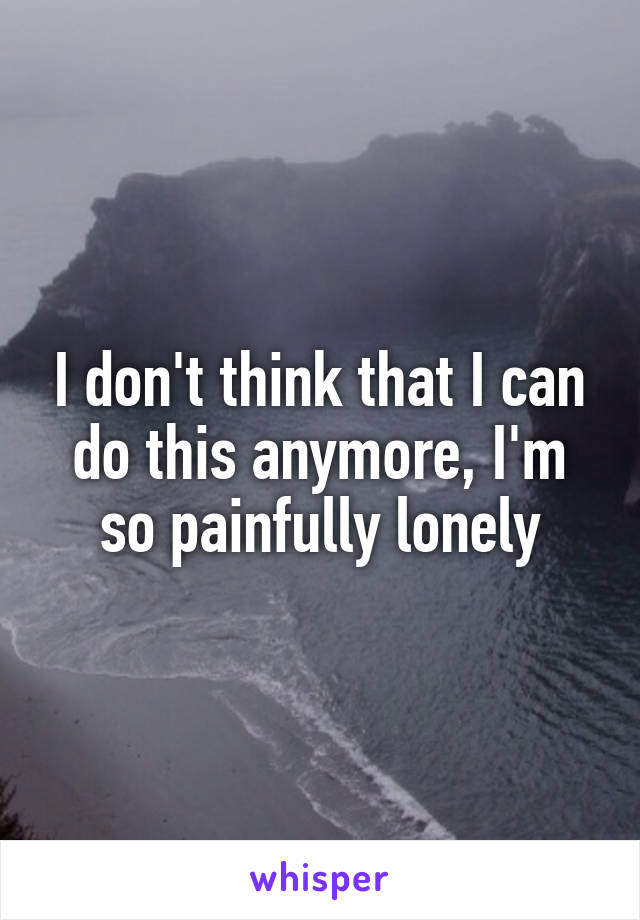 I don't think that I can do this anymore, I'm so painfully lonely