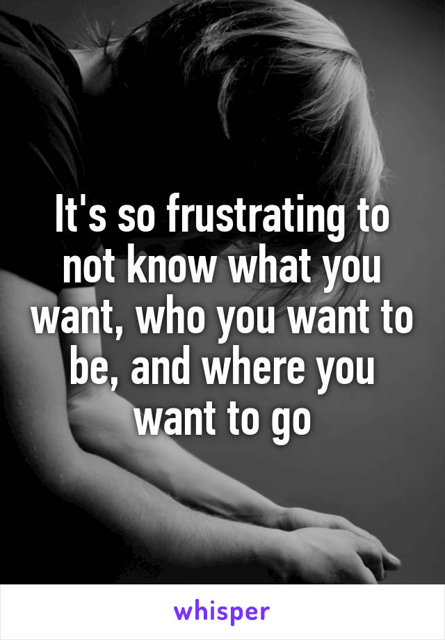 It's so frustrating to not know what you want, who you want to be, and where you want to go