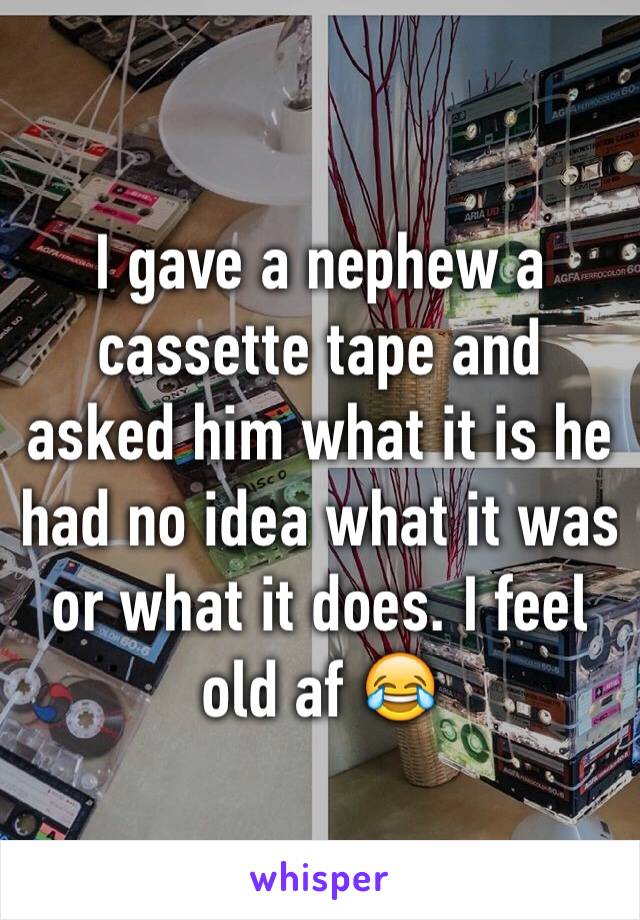 I gave a nephew a cassette tape and asked him what it is he had no idea what it was or what it does. I feel old af 😂