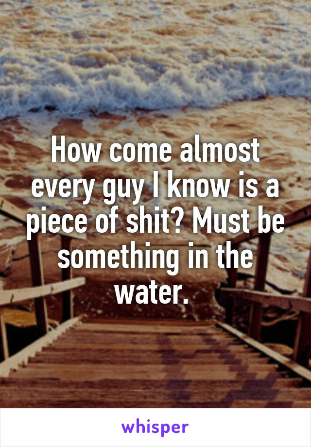 How come almost every guy I know is a piece of shit? Must be something in the water. 