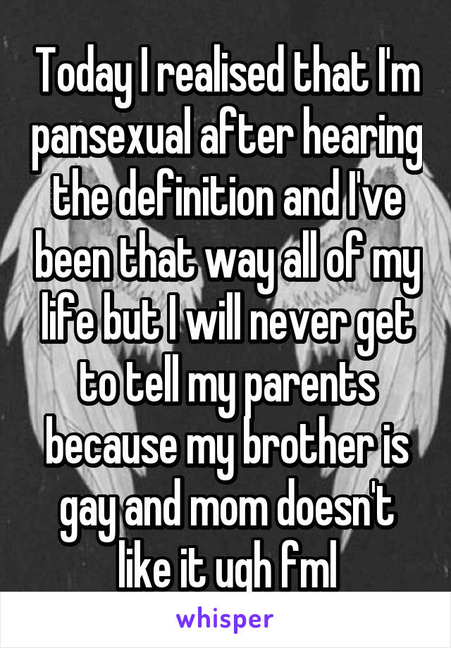 Today I realised that I'm pansexual after hearing the definition and I've been that way all of my life but I will never get to tell my parents because my brother is gay and mom doesn't like it ugh fml