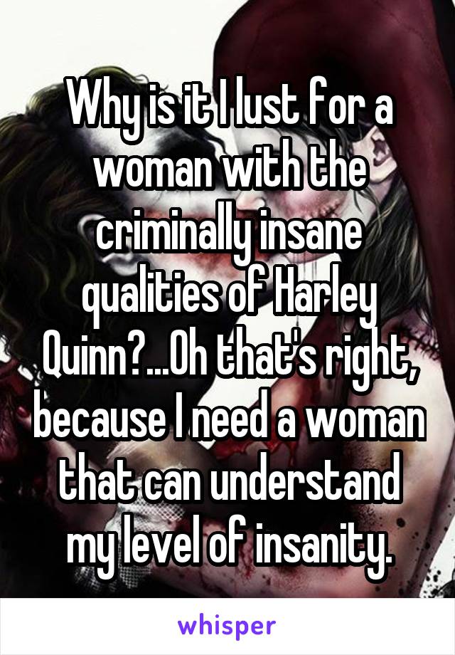 Why is it I lust for a woman with the criminally insane qualities of Harley Quinn?...Oh that's right, because I need a woman that can understand my level of insanity.