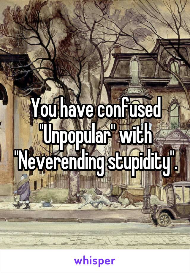 You have confused "Unpopular" with "Neverending stupidity".