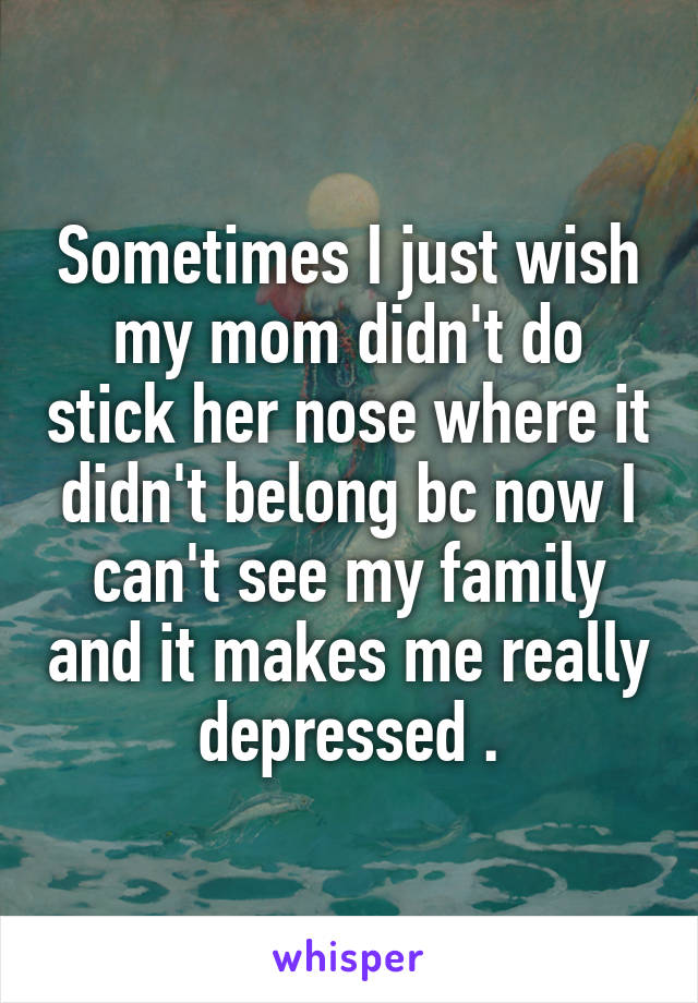 Sometimes I just wish my mom didn't do stick her nose where it didn't belong bc now I can't see my family and it makes me really depressed .